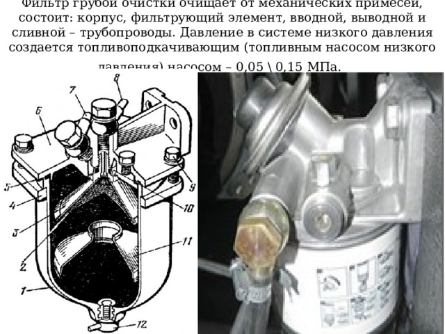 Фильтр грубой очистки очищает от механических примесей, состоит: корпус, фильтрующий элемент, вводной, выводной и сливной – трубопроводы. Давление в системе низкого давления создается топливоподкачивающим (топливным насосом низкого давления) насосом – 0,05 \ 0,15 МПа.  