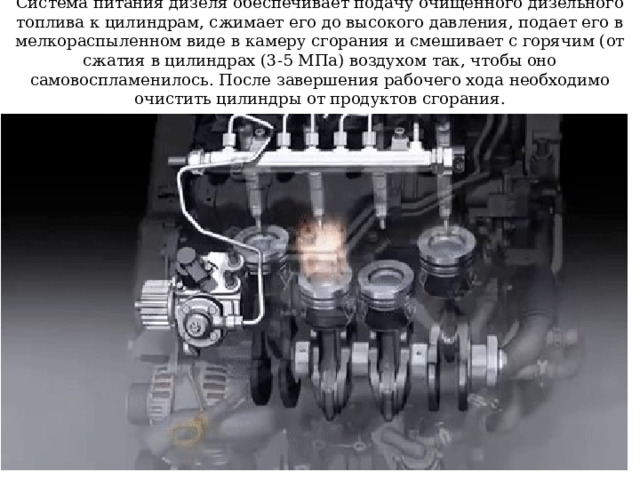 Система питания дизеля обеспечивает подачу очищенного дизельного топлива к цилиндрам, сжимает его до высокого давления, подает его в мелкораспыленном виде в камеру сгорания и смешивает с горячим (от сжатия в цилиндрах (3-5 МПа) воздухом так, чтобы оно самовоспламенилось. После завершения рабочего хода необходимо очистить цилиндры от продуктов сгорания. 