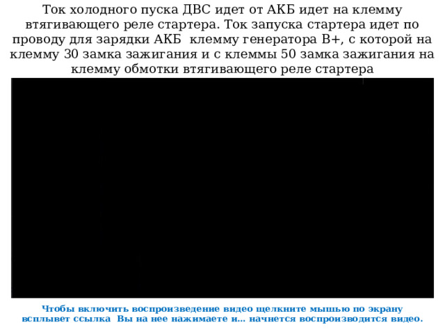Ток холодного пуска ДВС идет от АКБ идет на клемму втягивающего реле стартера. Ток запуска стартера идет по проводу для зарядки АКБ клемму генератора В+, с которой на клемму 30 замка зажигания и с клеммы 50 замка зажигания на клемму обмотки втягивающего реле стартера Чтобы включить воспроизведение видео щелкните мышью по экрану всплывет ссылка Вы на нее нажимаете и… начнется воспроизводится видео. 