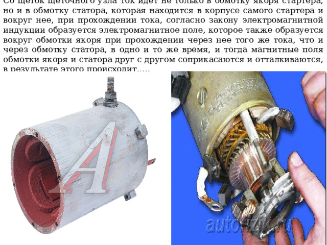 Со щеток щеточного узла ток идет не только в обмотку якоря стартера, но и в обмотку статора, которая находится в корпусе самого стартера и вокруг нее, при прохождении тока, согласно закону электромагнитной индукции образуется электромагнитное поле, которое также образуется вокруг обмотки якоря при прохождении через нее того же тока, что и через обмотку статора, в одно и то же время, и тогда магнитные поля обмотки якоря и статора друг с другом соприкасаются и отталкиваются, в результате этого происходит….. 
