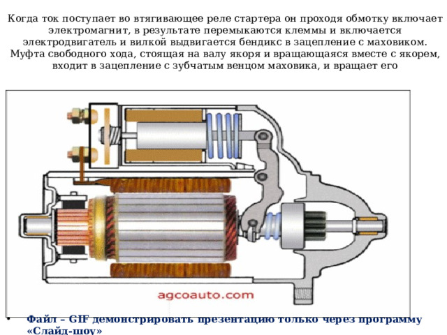 Когда ток поступает во втягивающее реле стартера он проходя обмотку включает электромагнит, в результате перемыкаются клеммы и включается электродвигатель и вилкой выдвигается бендикс в зацепление с маховиком. Муфта свободного хода, стоящая на валу якоря и вращающаяся вместе с якорем, входит в зацепление с зубчатым венцом маховика, и вращает его   Файл – GIF демонстрировать презентацию только через программу «Слайд-шоу» 