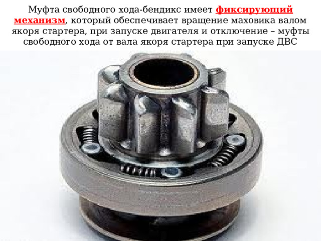 Муфта свободного хода-бендикс имеет фиксирующий механизм , который обеспечивает вращение маховика валом якоря стартера, при запуске двигателя и отключение – муфты свободного хода от вала якоря стартера при запуске ДВС 