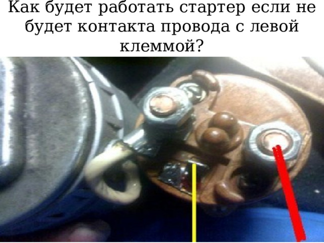 Как будет работать стартер если не будет контакта провода с левой клеммой? 