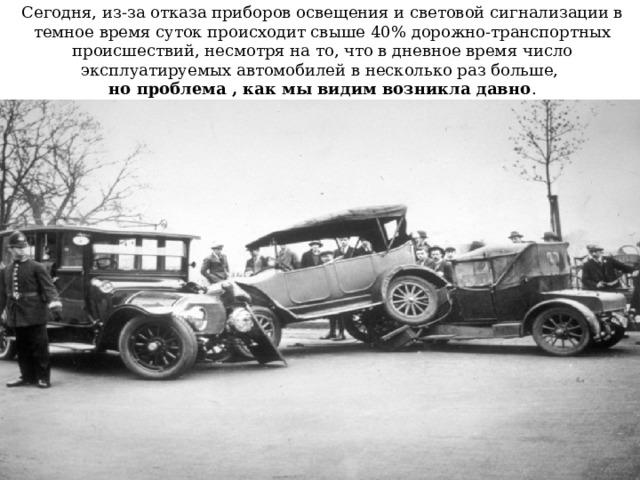 Сегодня, из-за отказа приборов освещения и световой сигнализации в темное время суток происходит свыше 40% дорожно-транспортных происшествий, несмотря на то, что в дневное время число эксплуатируемых автомобилей в несколько раз больше,  но проблема , как мы видим возникла давно . 