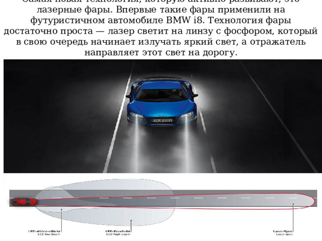 Самая новая технология, которую активно развивают, это лазерные фары. Впервые такие фары применили на футуристичном автомобиле BMW i8. Технология фары достаточно проста — лазер светит на линзу с фосфором, который в свою очередь начинает излучать яркий свет, а отражатель направляет этот свет на дорогу. 