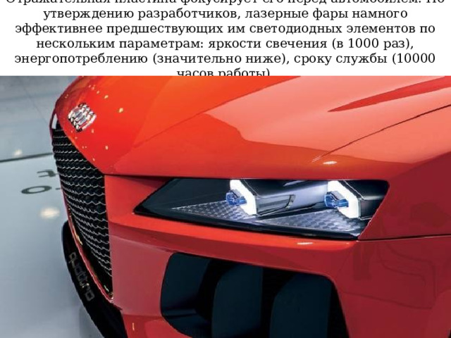 Отражательная пластина фокусирует его перед автомобилем. По утверждению разработчиков, лазерные фары намного эффективнее предшествующих им светодиодных элементов по нескольким параметрам: яркости свечения (в 1000 раз), энергопотреблению (значительно ниже), сроку службы (10000 часов работы). 