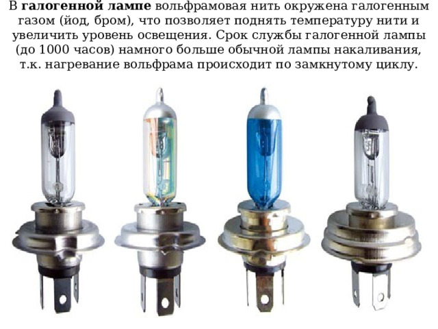 В галогенной лампе вольфрамовая нить окружена галогенным газом (йод, бром), что позволяет поднять температуру нити и увеличить уровень освещения. Срок службы галогенной лампы (до 1000 часов) намного больше обычной лампы накаливания, т.к. нагревание вольфрама происходит по замкнутому циклу. 