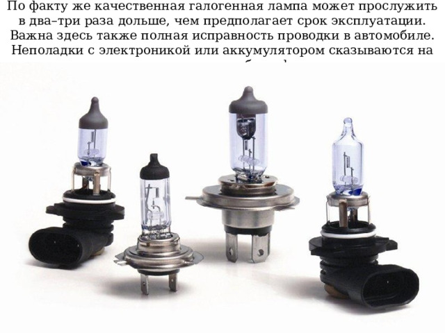 По факту же качественная галогенная лампа может прослужить в два–три раза дольше, чем предполагает срок эксплуатации. Важна здесь также полная исправность проводки в автомобиле. Неполадки с электроникой или аккумулятором сказываются на длительности работы фар. 