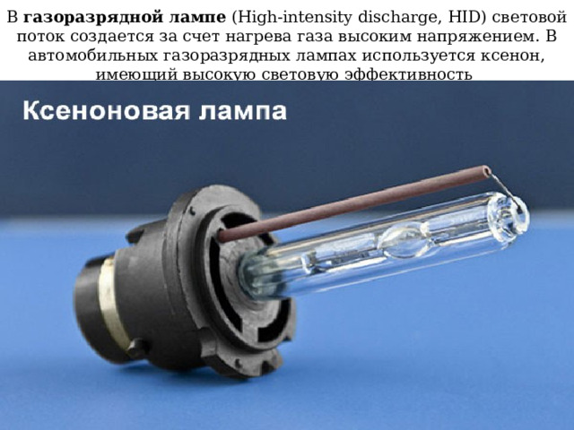В газоразрядной лампе (High-intensity discharge, HID) световой поток создается за счет нагрева газа высоким напряжением. В автомобильных газоразрядных лампах используется ксенон, имеющий высокую световую эффективность 