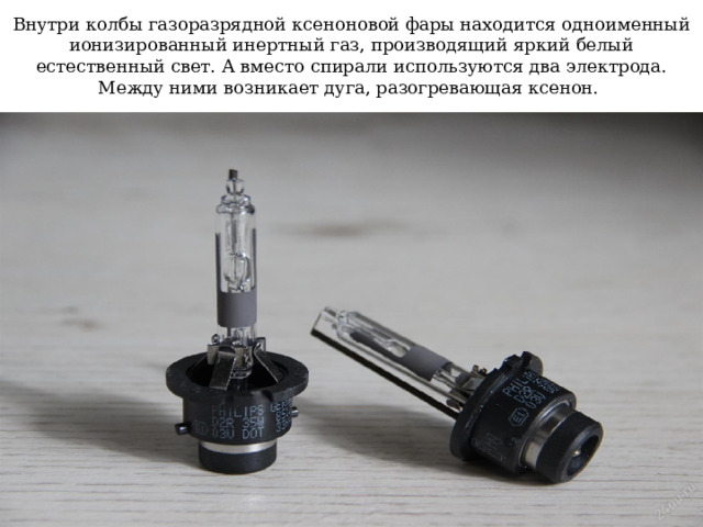 Внутри колбы газоразрядной ксеноновой фары находится одноименный ионизированный инертный газ, производящий яркий белый естественный свет. А вместо спирали используются два электрода. Между ними возникает дуга, разогревающая ксенон. 
