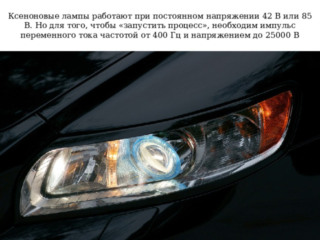 Ксеноновые лампы работают при постоянном напряжении 42 В или 85 В. Но для того, чтобы «запустить процесс», необходим импульс переменного тока частотой от 400 Гц и напряжением до 25000 В 