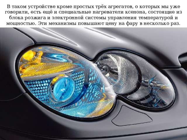 В таком устройстве кроме простых трёх агрегатов, о которых мы уже говорили, есть ещё и специальные нагреватели ксенона, состоящие из блока розжига и электронной системы управления температурой и мощностью. Эти механизмы повышают цену на фару в несколько раз. 