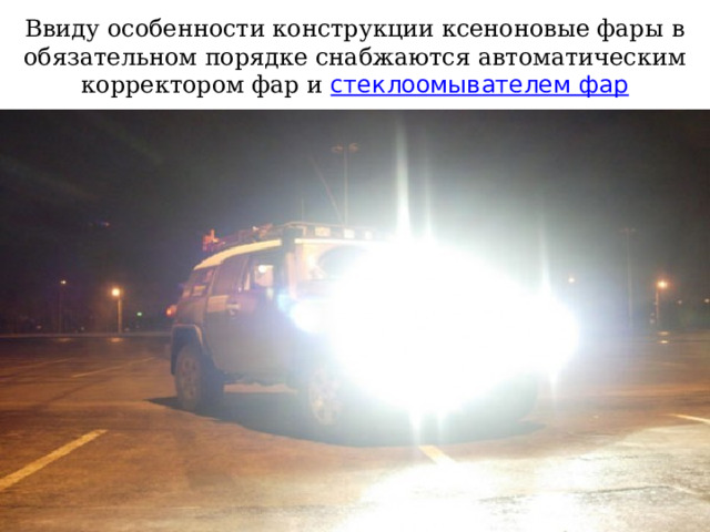 Ввиду особенности конструкции ксеноновые фары в обязательном порядке снабжаются автоматическим корректором фар и стеклоомывателем фар 