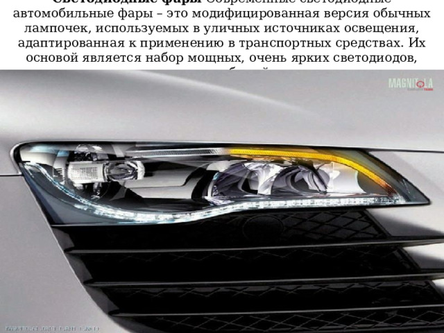 Светодиодные фары Современные светодиодные автомобильные фары – это модифицированная версия обычных лампочек, используемых в уличных источниках освещения, адаптированная к применению в транспортных средствах. Их основой является набор мощных, очень ярких светодиодов, излучающих белый свет 