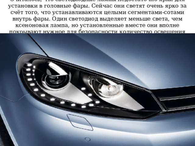 Считалось, что светодиодные лампы недостаточно ярки для установки в головные фары. Сейчас они светят очень ярко за счёт того, что устанавливаются целыми сегментами-сотами внутрь фары. Один светодиод выделяет меньше света, чем ксеноновая лампа, но установленные вместе они вполне покрывают нужное для безопасности количество освещения 