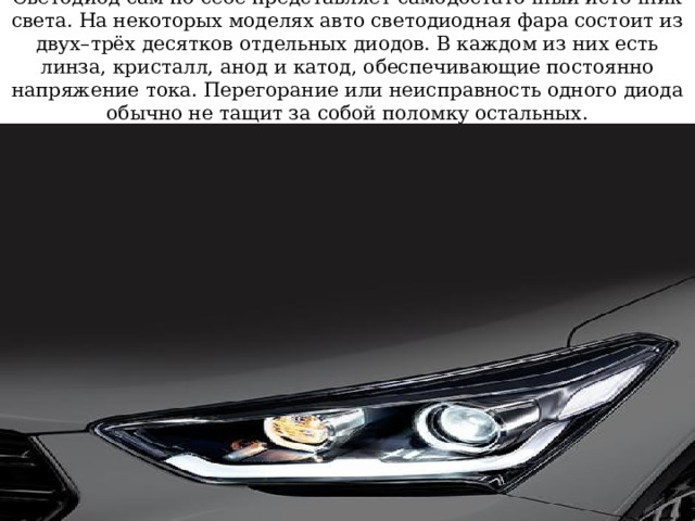 Светодиод сам по себе представляет самодостаточный источник света. На некоторых моделях авто светодиодная фара состоит из двух–трёх десятков отдельных диодов. В каждом из них есть линза, кристалл, анод и катод, обеспечивающие постоянно напряжение тока. Перегорание или неисправность одного диода обычно не тащит за собой поломку остальных. 