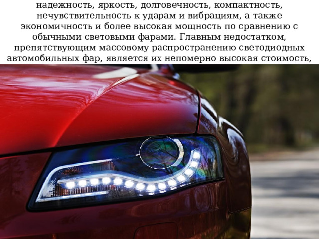 Их отличительные характеристики – эффективность, надежность, яркость, долговечность, компактность, нечувствительность к ударам и вибрациям, а также экономичность и более высокая мощность по сравнению с обычными световыми фарами. Главным недостатком, препятствующим массовому распространению светодиодных автомобильных фар, является их непомерно высокая стоимость, достигающая 100000 рублей за штуку! 