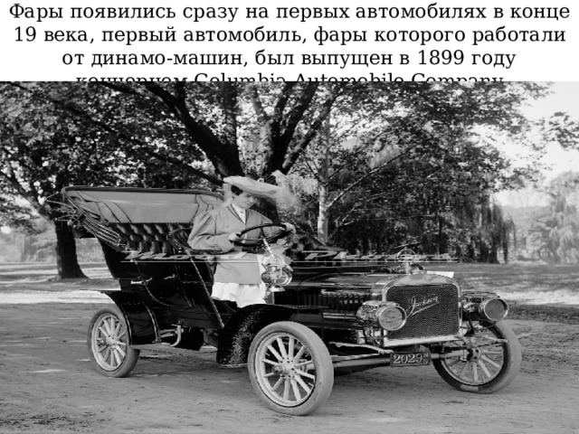 Фары появились сразу на первых автомобилях в конце 19 века, первый автомобиль, фары которого работали от динамо-машин, был выпущен в 1899 году концерном Columbia Automobile Company 