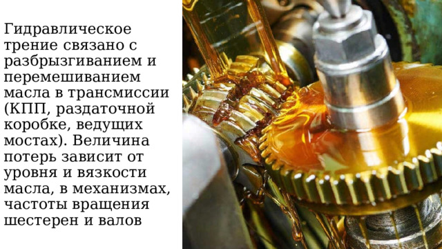 Гидравлическое трение связано с разбрызгиванием и перемешиванием масла в трансмиссии (КПП, раздаточной коробке, ведущих мостах). Величина потерь зависит от уровня и вязкости масла, в механизмах, частоты вращения шестерен и валов 