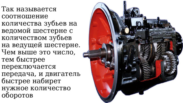 Так называется соотношение количества зубьев на ведомой шестерне с количеством зубьев на ведущей шестерне. Чем выше это число, тем быстрее переключается передача, и двигатель быстрее набирет нужное количество оборотов 
