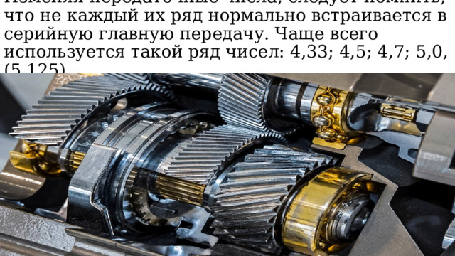 Изменяя передаточные числа, следует помнить, что не каждый их ряд нормально встраивается в серийную главную передачу. Чаще всего используется такой ряд чисел: 4,33; 4,5; 4,7; 5,0, (5,125) 