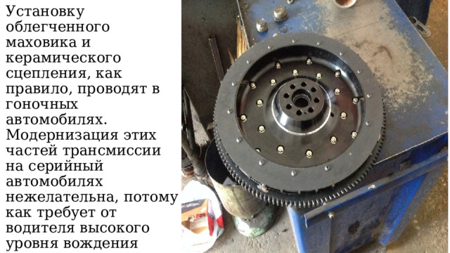 Установку облегченного маховика и керамического сцепления, как правило, проводят в гоночных автомобилях. Модернизация этих частей трансмиссии на серийный автомобилях нежелательна, потому как требует от водителя высокого уровня вождения 