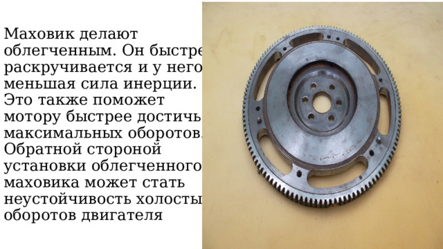Маховик делают облегченным. Он быстрее раскручивается и у него меньшая сила инерции. Это также поможет мотору быстрее достичь максимальных оборотов. Обратной стороной установки облегченного маховика может стать неустойчивость холостых оборотов двигателя 