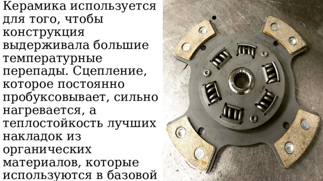 Сцепление делают керамическим. Керамика используется для того, чтобы конструкция выдерживала большие температурные перепады. Сцепление, которое постоянно пробуксовывает, сильно нагревается, а теплостойкость лучших накладок из органических материалов, которые используются в базовой комплектации, не более 250 С˚, чаще – 200 С 