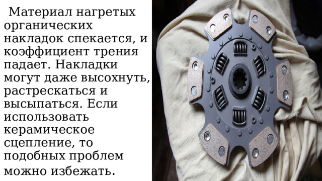   Материал нагретых органических накладок спекается, и коэффициент трения падает. Накладки могут даже высохнуть, растрескаться и высыпаться. Если использовать керамическое сцепление, то подобных проблем можно избежать . 
