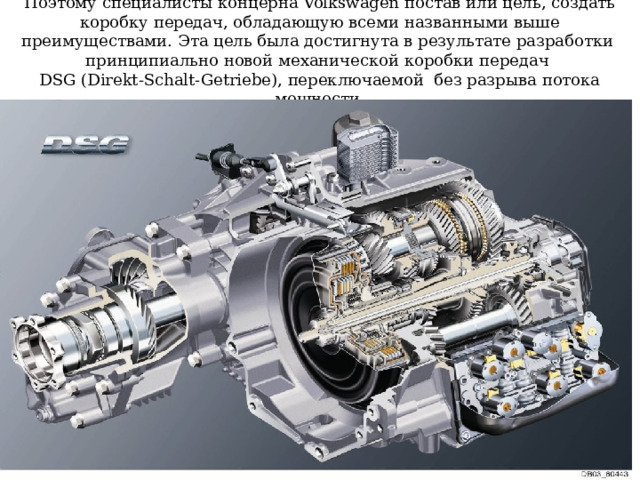 Поэтому специалисты концерна Volkswagen постав или цель, создать коробку передач, обладающую всеми названными выше преимуществами. Эта цель была достигнута в результате разработки принципиально новой механической коробки передач  DSG (Direkt-Schalt-Getriebe), переключаемой без разрыва потока мощности. 