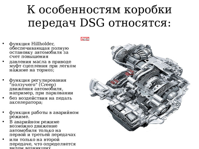 К особенностям коробки передач DSG относятся: функция Hillholder, обеспечивающая полную остановку автомобиля за счет повышения давления масла в приводе муфт сцепления при легком нажиме на тормоз; функция регулирования 