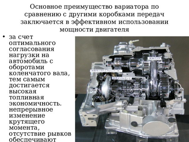 Основное преимущество вариатора по сравнению с другими коробками передач заключается в эффективном использовании мощности двигателя за счет оптимального согласования нагрузки на автомобиль с оборотами коленчатого вала, тем самым достигается высокая топливная экономичность. непрерывное изменение крутящего момента, отсутствие рывков обеспечивают высокий уровень комфорта при передвижении на автомобиле с вариатором . 