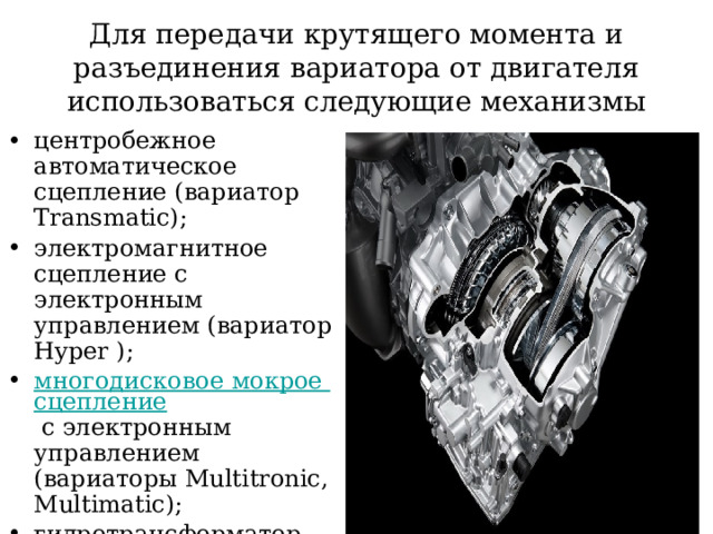 Для передачи крутящего момента и разъединения вариатора от двигателя использоваться следующие механизмы центробежное автоматическое сцепление (вариатор Transmatic); электромагнитное сцепление с электронным управлением (вариатор Hyper ); многодисковое мокрое сцепление с электронным управлением (вариаторы Multitronic, Multimatic); гидротрансформатор (вариаторы Autotronic, Ecotronic, Extroid, Lineartronic, Multidrive, Xtronic). 