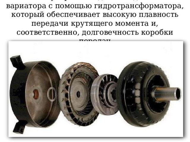 Самое популярное соединение двигателя и вариатора с помощью гидротрансформатора, который обеспечивает высокую плавность передачи крутящего момента и, соответственно, долговечность коробки передач 