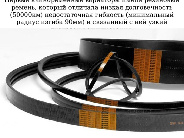 Первые клиноременные вариаторы имели резиновый ремень, который отличала низкая долговечность (50000км) недостаточная гибкость (минимальный радиус изгиба 90мм) и связанный с ней узкий диапазон регулирования. 
