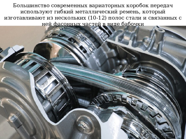 Большинство современных вариаторных коробок передач используют гибкий металлический ремень, который изготавливают из нескольких (10-12) полос стали и связанных с ней фасонных частей в виде бабочки 