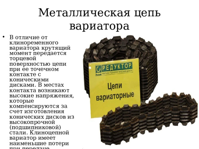 Металлическая цепь вариатора В отличие от клиноременного вариатора крутящий момент передается торцевой поверхностью цепи при ее точечном контакте с коническими дисками. В местах контакта возникают высокие напряжения, которые компенсируются за счет изготовления конических дисков из высокопрочной (подшипниковой) стали. Клиноцепной вариатор имеет наименьшие потери при передаче крутящего момента и наивысший коэффициент полезного действия. 