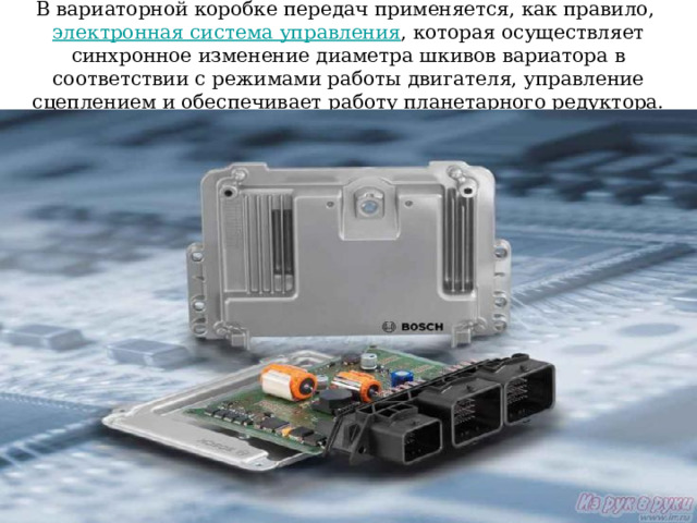 В вариаторной коробке передач применяется, как правило, электронная система управления , которая осуществляет синхронное изменение диаметра шкивов вариатора в соответствии с режимами работы двигателя, управление сцеплением и обеспечивает работу планетарного редуктора. 