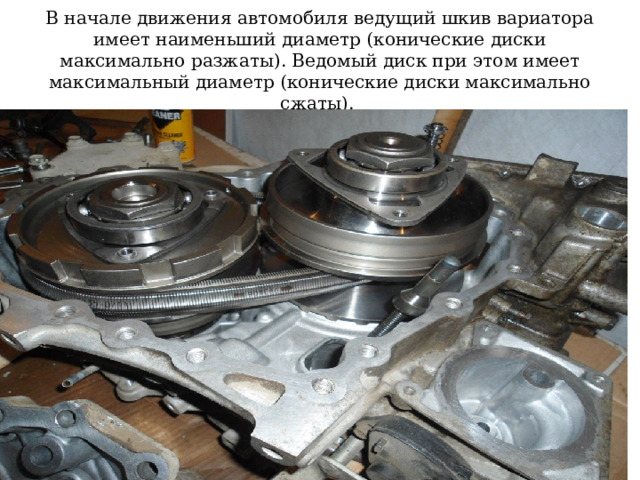 В начале движения автомобиля ведущий шкив вариатора имеет наименьший диаметр (конические диски максимально разжаты). Ведомый диск при этом имеет максимальный диаметр (конические диски максимально сжаты). 