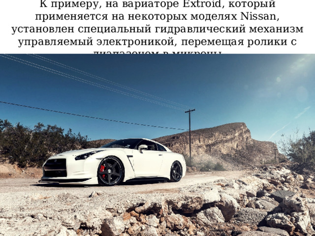 К примеру, на вариаторе Extroid, который применяется на некоторых моделях Nissan, установлен специальный гидравлический механизм управляемый электроникой, перемещая ролики с диапазоном в микроны 