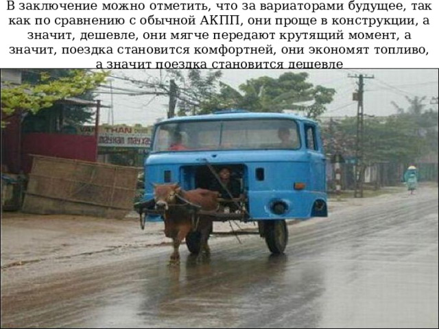 В заключение можно отметить, что за вариаторами будущее, так как по сравнению с обычной АКПП, они проще в конструкции, а значит, дешевле, они мягче передают крутящий момент, а значит, поездка становится комфортней, они экономят топливо, а значит поездка становится дешевле 