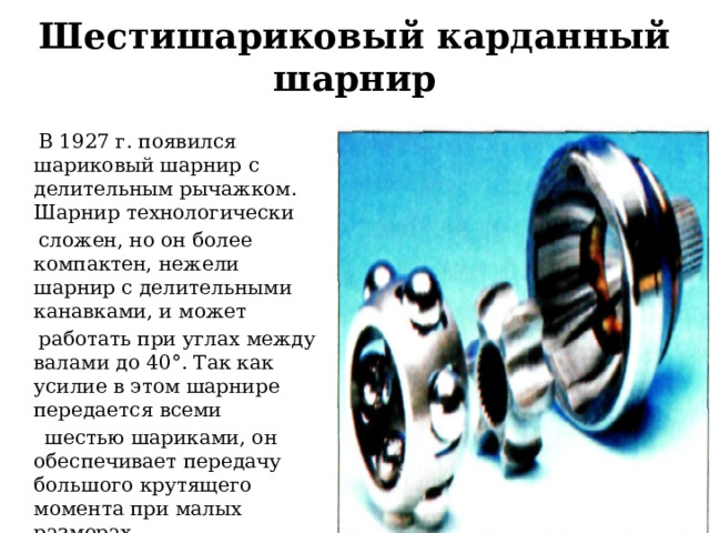 Шестишариковый карданный шарнир  В 1927 г. появился шариковый шарнир с делительным рычажком. Шарнир технологически  сложен, но он более компактен, нежели шарнир с делительными канавками, и может  работать при углах между валами до 40°. Так как усилие в этом шарнире передается всеми  шестью шариками, он обеспечивает передачу большого крутящего момента при малых размерах.  Долговечность его достигает 100-200 тыс. км. 