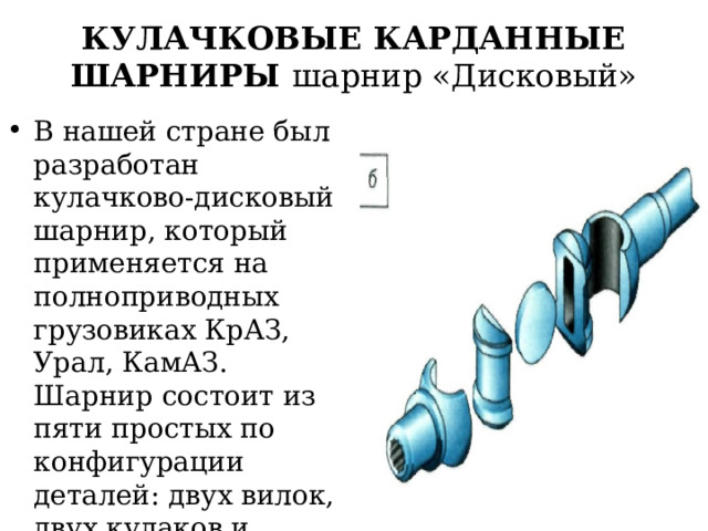 КУЛАЧКОВЫЕ КАРДАННЫЕ ШАРНИРЫ шарнир «Дисковый» В нашей стране был разработан кулачково-дисковый шарнир, который применяется на полноприводных грузовиках КрАЗ, Урал, КамАЗ. Шарнир состоит из пяти простых по конфигурации деталей: двух вилок, двух кулаков и диска 