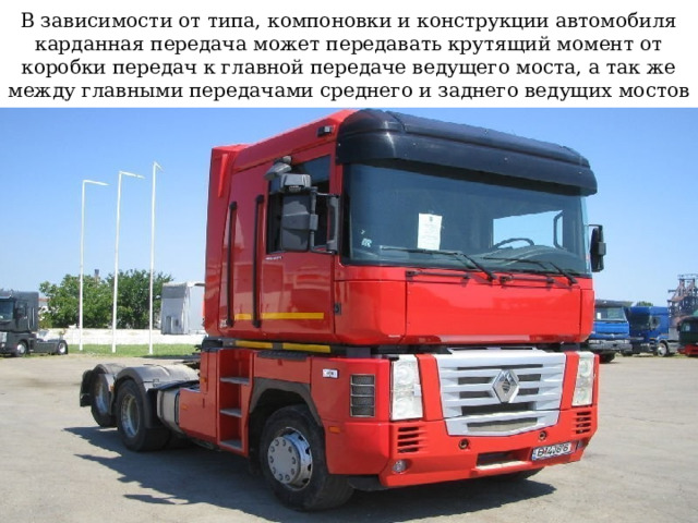 В зависимости от типа, компоновки и конструкции автомобиля карданная передача может передавать крутящий момент от коробки передач к главной передаче ведущего моста, а так же между главными передачами среднего и заднего ведущих мостов 