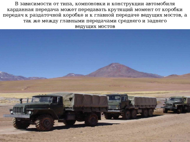 В зависимости от типа, компоновки и конструкции автомобиля карданная передача может передавать крутящий момент от коробки передач к раздаточной коробке и к главной передаче ведущих мостов, а так же между главными передачами среднего и заднего  ведущих мостов 
