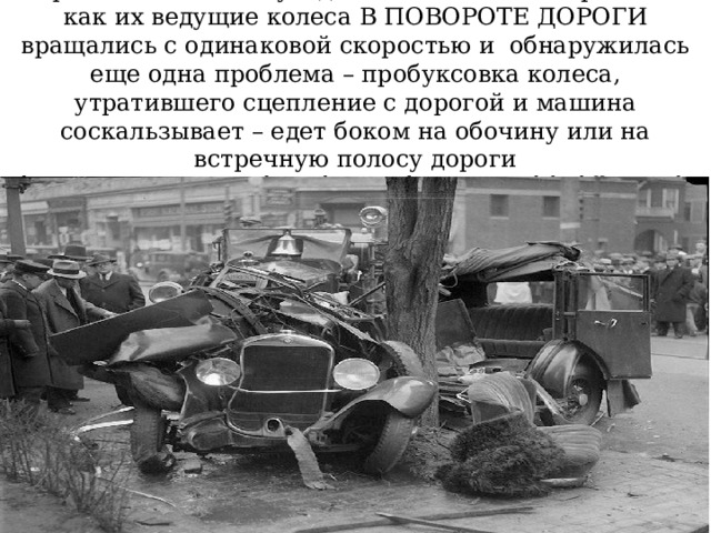  Первые автомобили уходили в занос на поворотах так как их ведущие колеса В ПОВОРОТЕ ДОРОГИ вращались с одинаковой скоростью и обнаружилась еще одна проблема – пробуксовка колеса, утратившего сцепление с дорогой и машина соскальзывает – едет боком на обочину или на встречную полосу дороги  https://avtoexperts.ru/article/za-chto-otvechaet-v-avtomobile-differentsial/ 