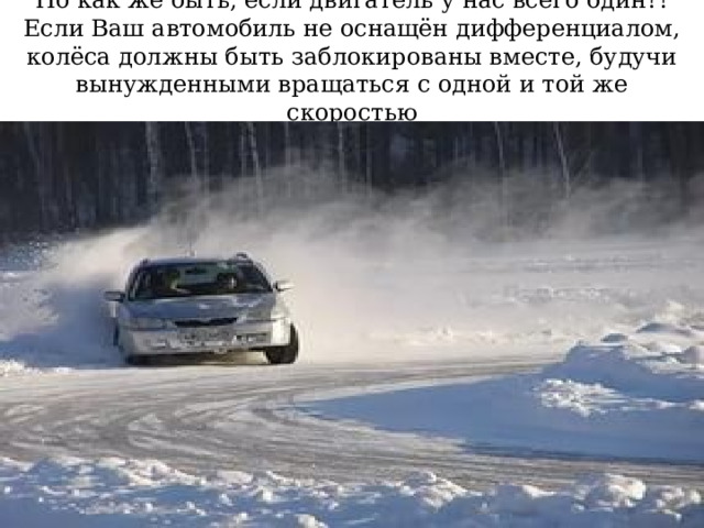 Но как же быть, если двигатель у нас всего один?! Если Ваш автомобиль не оснащён дифференциалом, колёса должны быть заблокированы вместе, будучи вынужденными вращаться с одной и той же скоростью 