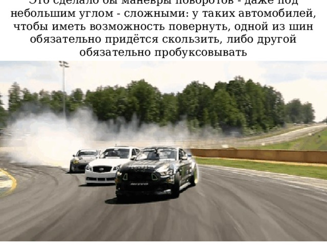 Это сделало бы манёвры поворотов - даже под небольшим углом - сложными: у таких автомобилей, чтобы иметь возможность повернуть, одной из шин обязательно придётся скользить, либо другой обязательно пробуксовывать 