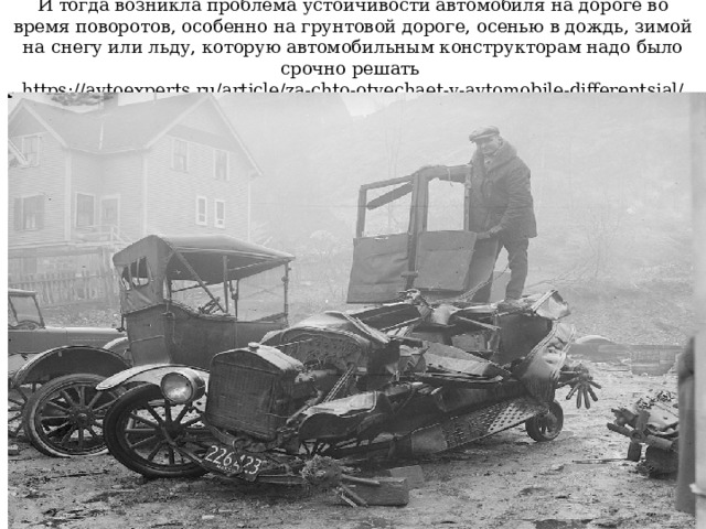 И тогда возникла проблема устойчивости автомобиля на дороге во время поворотов, особенно на грунтовой дороге, осенью в дождь, зимой на снегу или льду, которую автомобильным конструкторам надо было срочно решать  https://avtoexperts.ru/article/za-chto-otvechaet-v-avtomobile-differentsial/ 