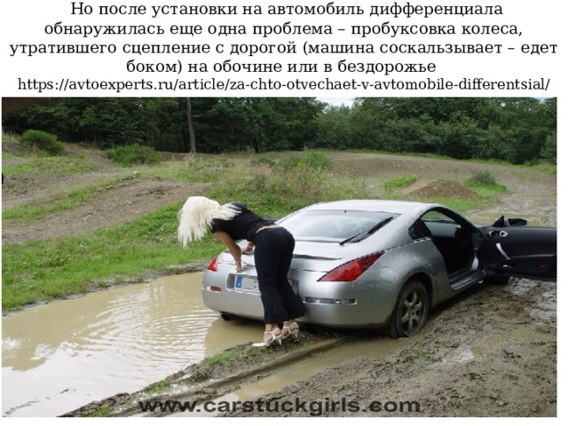  Но после установки на автомобиль дифференциала обнаружилась еще одна проблема – пробуксовка колеса, утратившего сцепление с дорогой (машина соскальзывает – едет боком) на обочине или в бездорожье  https://avtoexperts.ru/article/za-chto-otvechaet-v-avtomobile-differentsial/ 